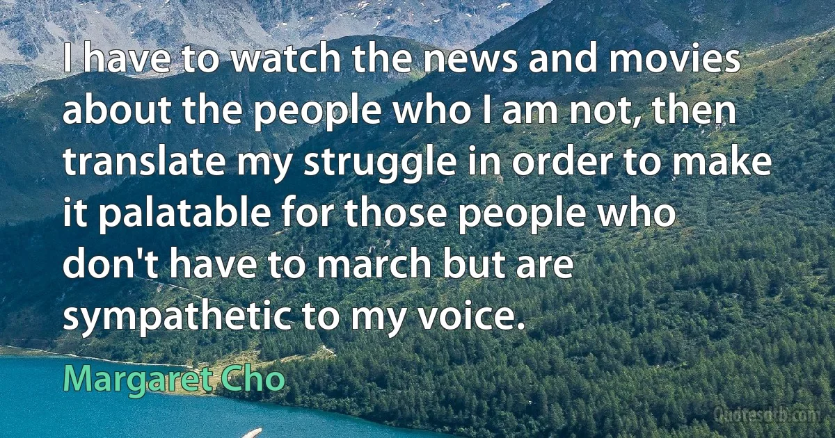 I have to watch the news and movies about the people who I am not, then translate my struggle in order to make it palatable for those people who don't have to march but are sympathetic to my voice. (Margaret Cho)