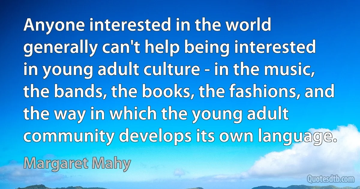 Anyone interested in the world generally can't help being interested in young adult culture - in the music, the bands, the books, the fashions, and the way in which the young adult community develops its own language. (Margaret Mahy)