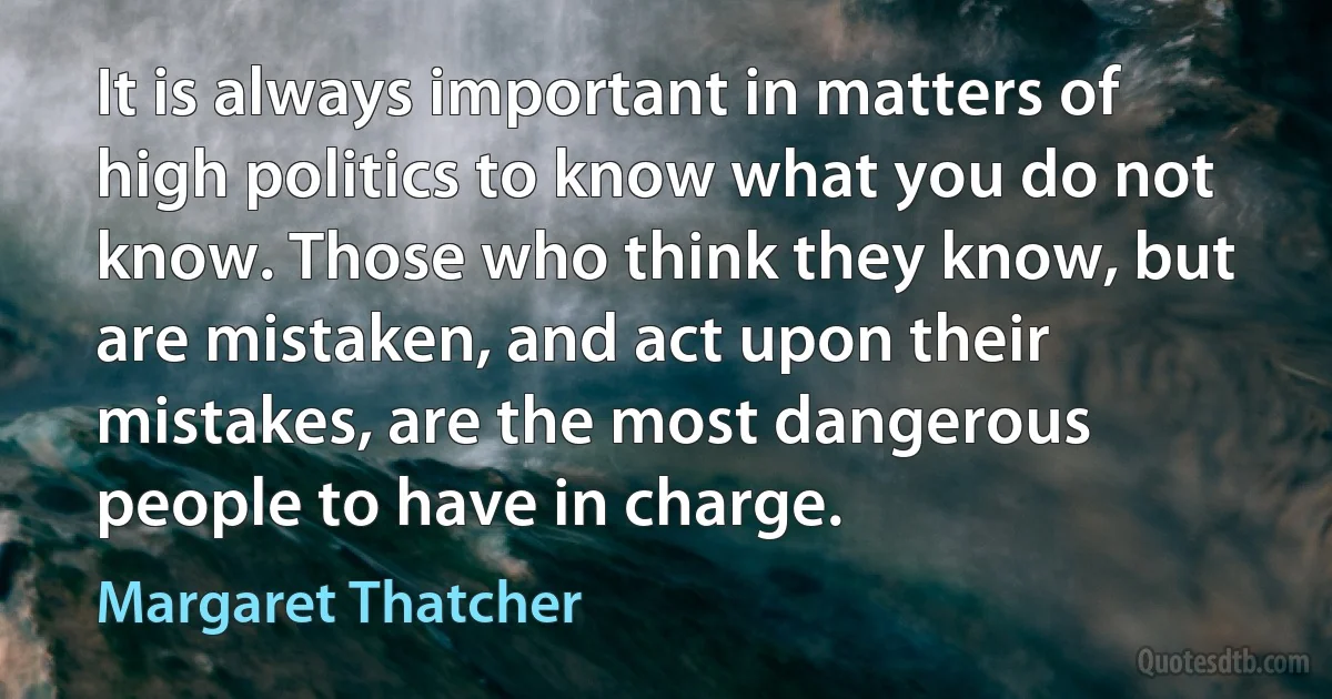 It is always important in matters of high politics to know what you do not know. Those who think they know, but are mistaken, and act upon their mistakes, are the most dangerous people to have in charge. (Margaret Thatcher)