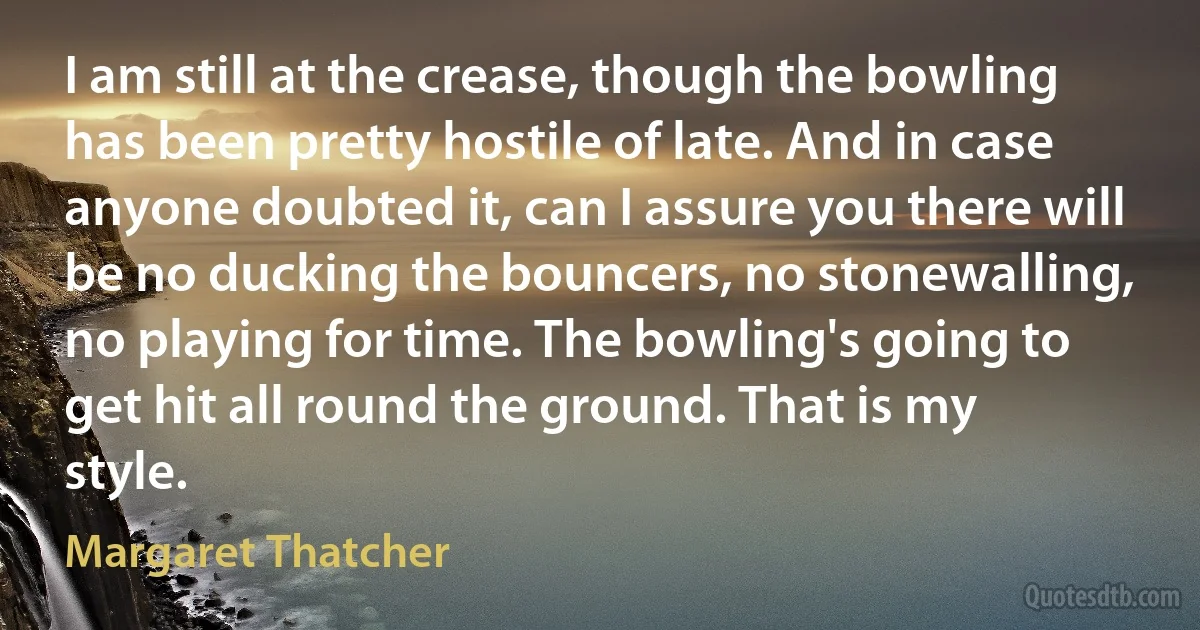 I am still at the crease, though the bowling has been pretty hostile of late. And in case anyone doubted it, can I assure you there will be no ducking the bouncers, no stonewalling, no playing for time. The bowling's going to get hit all round the ground. That is my style. (Margaret Thatcher)