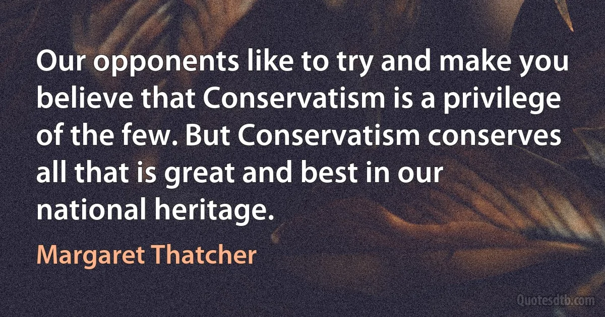 Our opponents like to try and make you believe that Conservatism is a privilege of the few. But Conservatism conserves all that is great and best in our national heritage. (Margaret Thatcher)