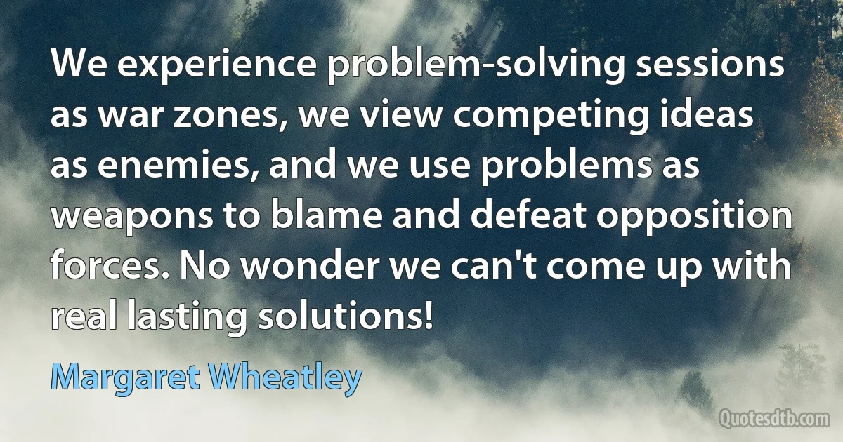 We experience problem-solving sessions as war zones, we view competing ideas as enemies, and we use problems as weapons to blame and defeat opposition forces. No wonder we can't come up with real lasting solutions! (Margaret Wheatley)