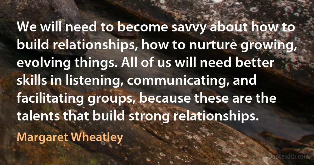 We will need to become savvy about how to build relationships, how to nurture growing, evolving things. All of us will need better skills in listening, communicating, and facilitating groups, because these are the talents that build strong relationships. (Margaret Wheatley)