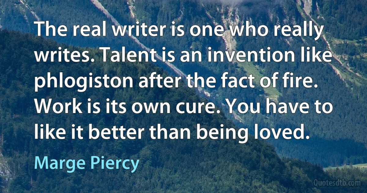 The real writer is one who really writes. Talent is an invention like phlogiston after the fact of fire. Work is its own cure. You have to like it better than being loved. (Marge Piercy)