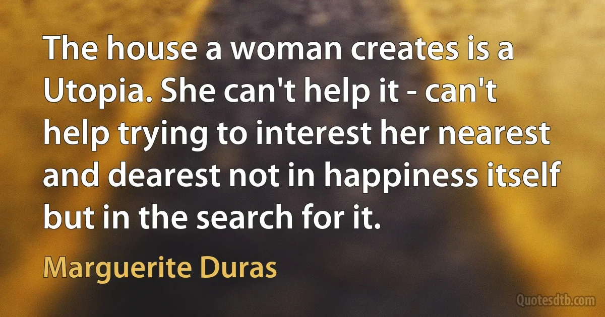 The house a woman creates is a Utopia. She can't help it - can't help trying to interest her nearest and dearest not in happiness itself but in the search for it. (Marguerite Duras)