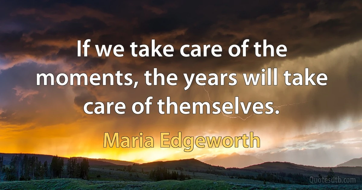 If we take care of the moments, the years will take care of themselves. (Maria Edgeworth)