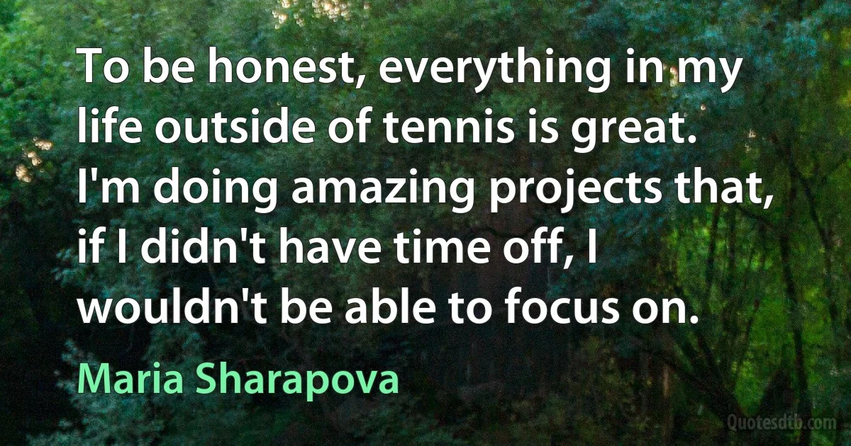 To be honest, everything in my life outside of tennis is great. I'm doing amazing projects that, if I didn't have time off, I wouldn't be able to focus on. (Maria Sharapova)