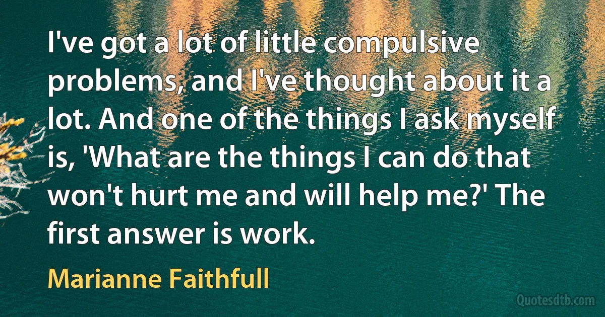 I've got a lot of little compulsive problems, and I've thought about it a lot. And one of the things I ask myself is, 'What are the things I can do that won't hurt me and will help me?' The first answer is work. (Marianne Faithfull)