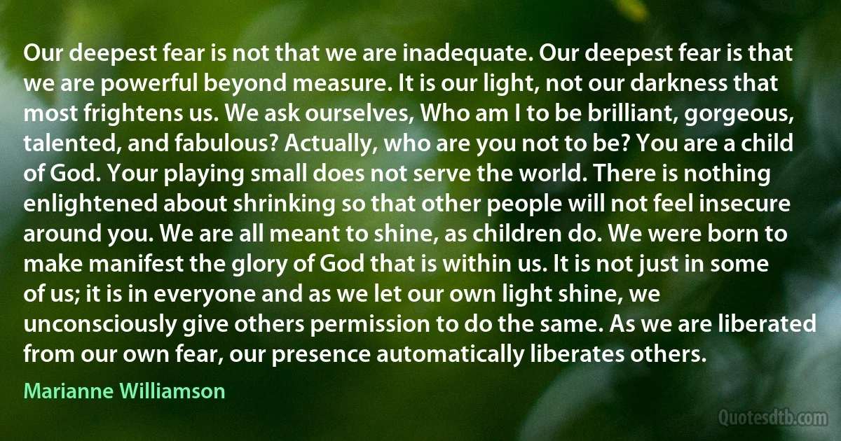 Our deepest fear is not that we are inadequate. Our deepest fear is that we are powerful beyond measure. It is our light, not our darkness that most frightens us. We ask ourselves, Who am I to be brilliant, gorgeous, talented, and fabulous? Actually, who are you not to be? You are a child of God. Your playing small does not serve the world. There is nothing enlightened about shrinking so that other people will not feel insecure around you. We are all meant to shine, as children do. We were born to make manifest the glory of God that is within us. It is not just in some of us; it is in everyone and as we let our own light shine, we unconsciously give others permission to do the same. As we are liberated from our own fear, our presence automatically liberates others. (Marianne Williamson)