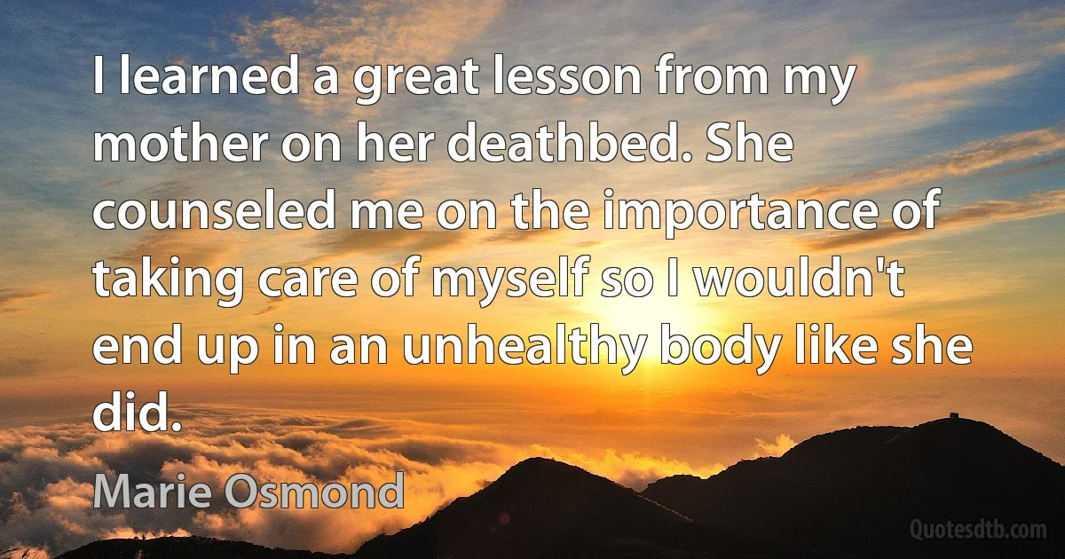 I learned a great lesson from my mother on her deathbed. She counseled me on the importance of taking care of myself so I wouldn't end up in an unhealthy body like she did. (Marie Osmond)