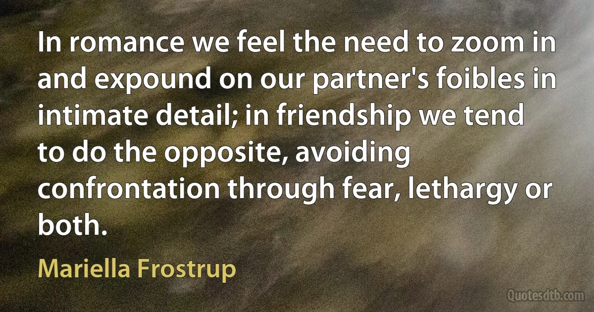 In romance we feel the need to zoom in and expound on our partner's foibles in intimate detail; in friendship we tend to do the opposite, avoiding confrontation through fear, lethargy or both. (Mariella Frostrup)