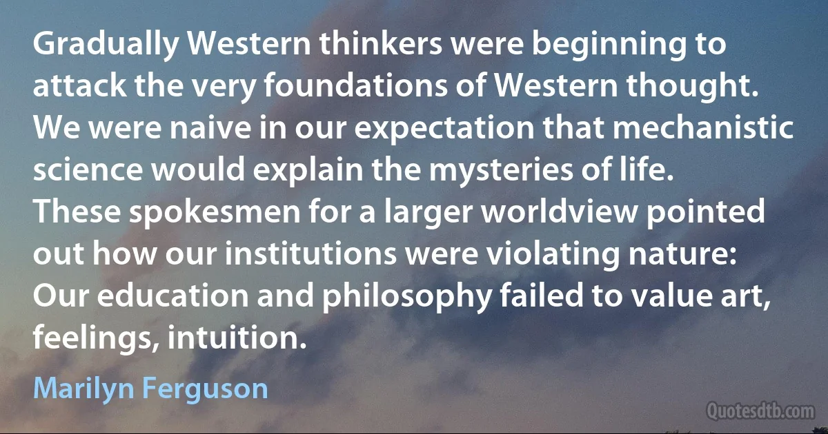 Gradually Western thinkers were beginning to attack the very foundations of Western thought. We were naive in our expectation that mechanistic science would explain the mysteries of life. These spokesmen for a larger worldview pointed out how our institutions were violating nature: Our education and philosophy failed to value art, feelings, intuition. (Marilyn Ferguson)