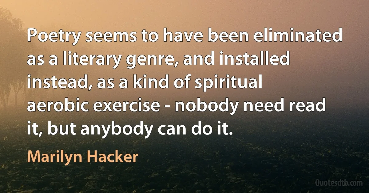 Poetry seems to have been eliminated as a literary genre, and installed instead, as a kind of spiritual aerobic exercise - nobody need read it, but anybody can do it. (Marilyn Hacker)