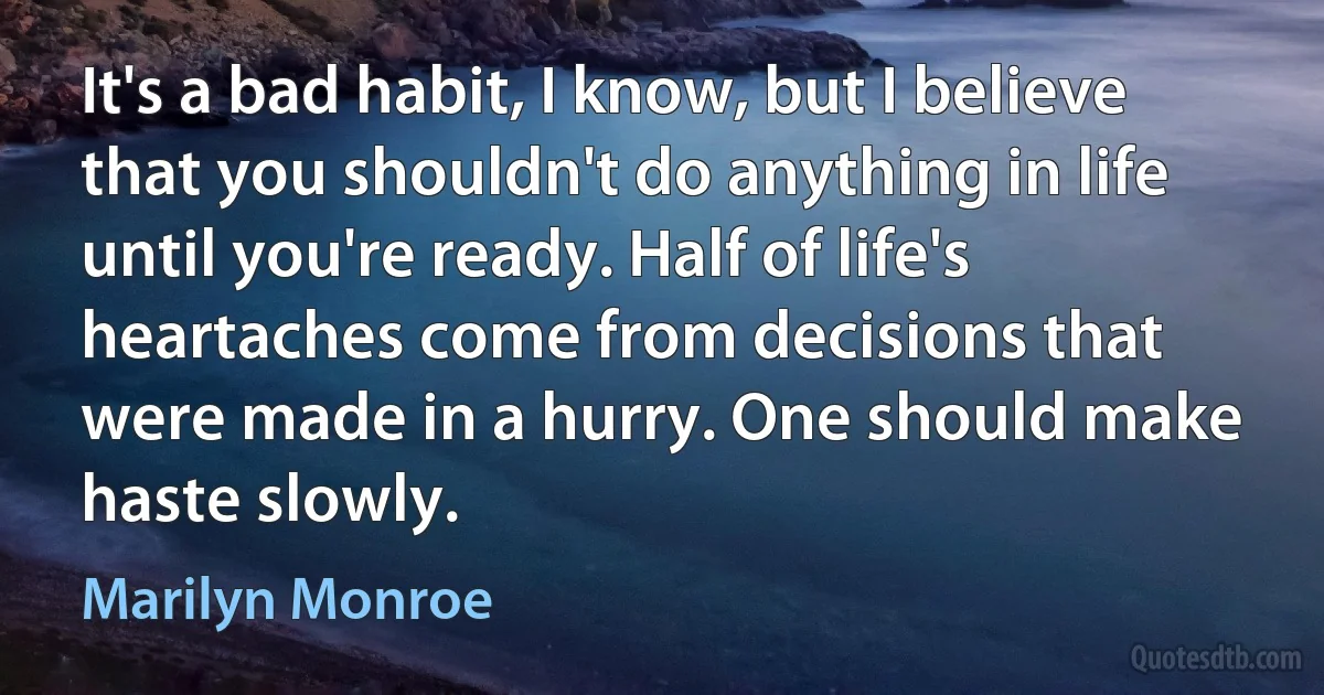 It's a bad habit, I know, but I believe that you shouldn't do anything in life until you're ready. Half of life's heartaches come from decisions that were made in a hurry. One should make haste slowly. (Marilyn Monroe)