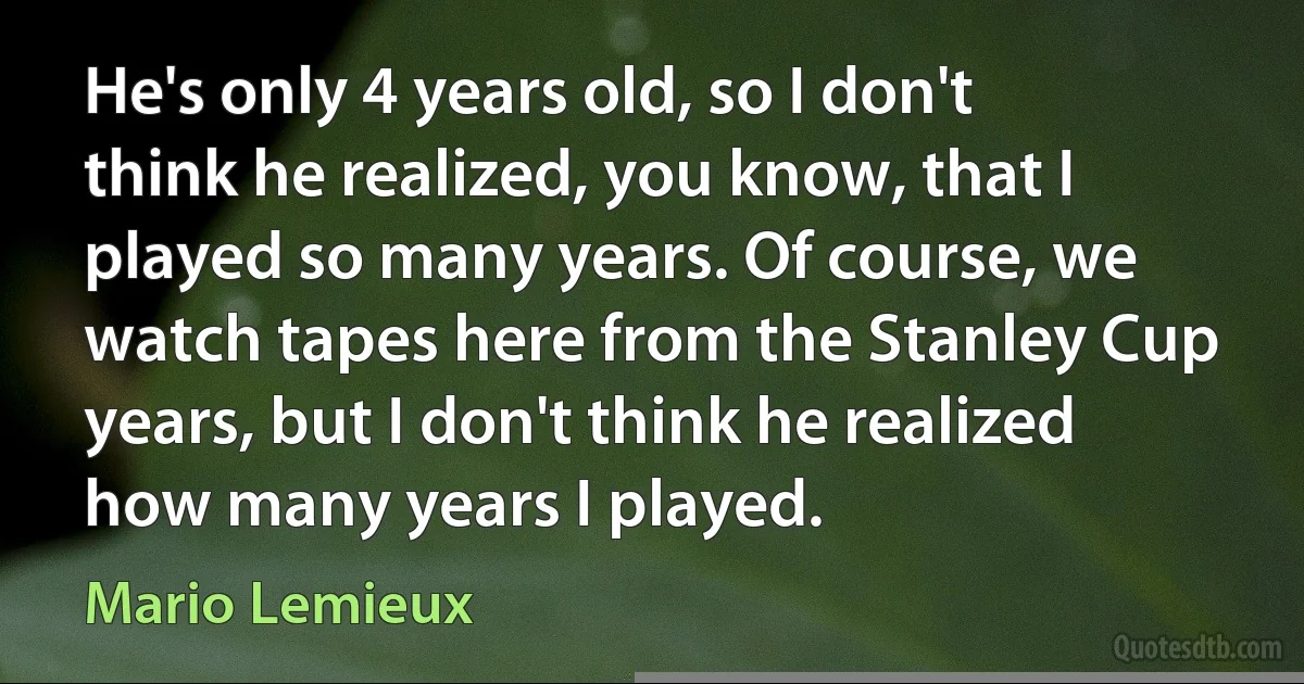 He's only 4 years old, so I don't think he realized, you know, that I played so many years. Of course, we watch tapes here from the Stanley Cup years, but I don't think he realized how many years I played. (Mario Lemieux)