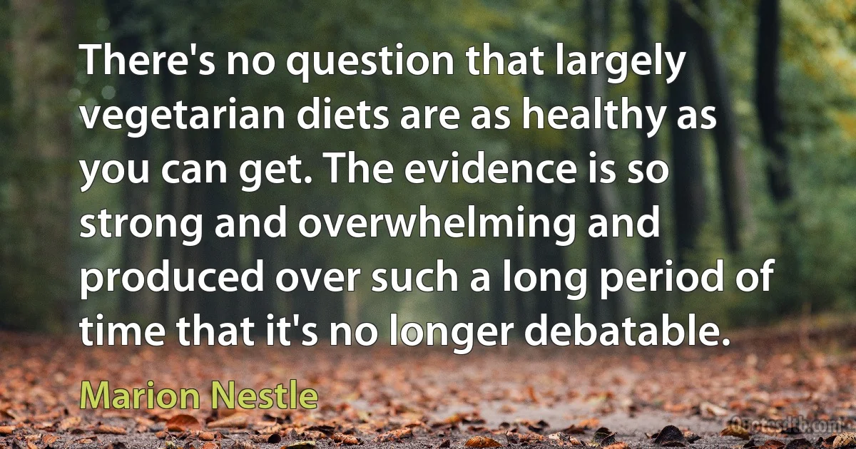 There's no question that largely vegetarian diets are as healthy as you can get. The evidence is so strong and overwhelming and produced over such a long period of time that it's no longer debatable. (Marion Nestle)