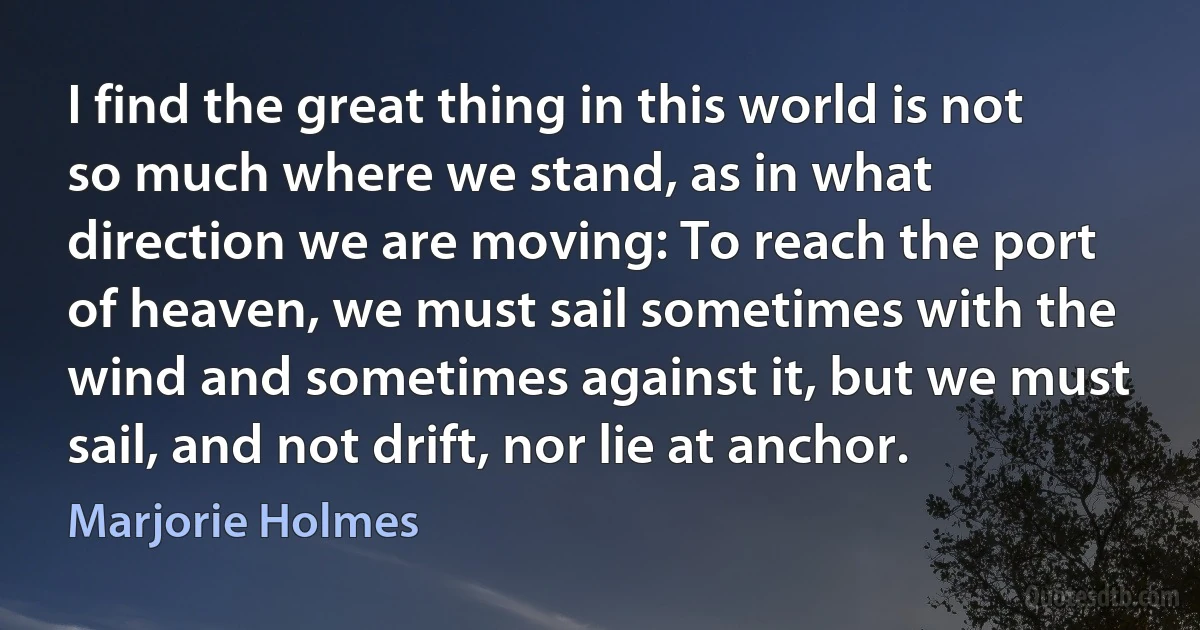 I find the great thing in this world is not so much where we stand, as in what direction we are moving: To reach the port of heaven, we must sail sometimes with the wind and sometimes against it, but we must sail, and not drift, nor lie at anchor. (Marjorie Holmes)