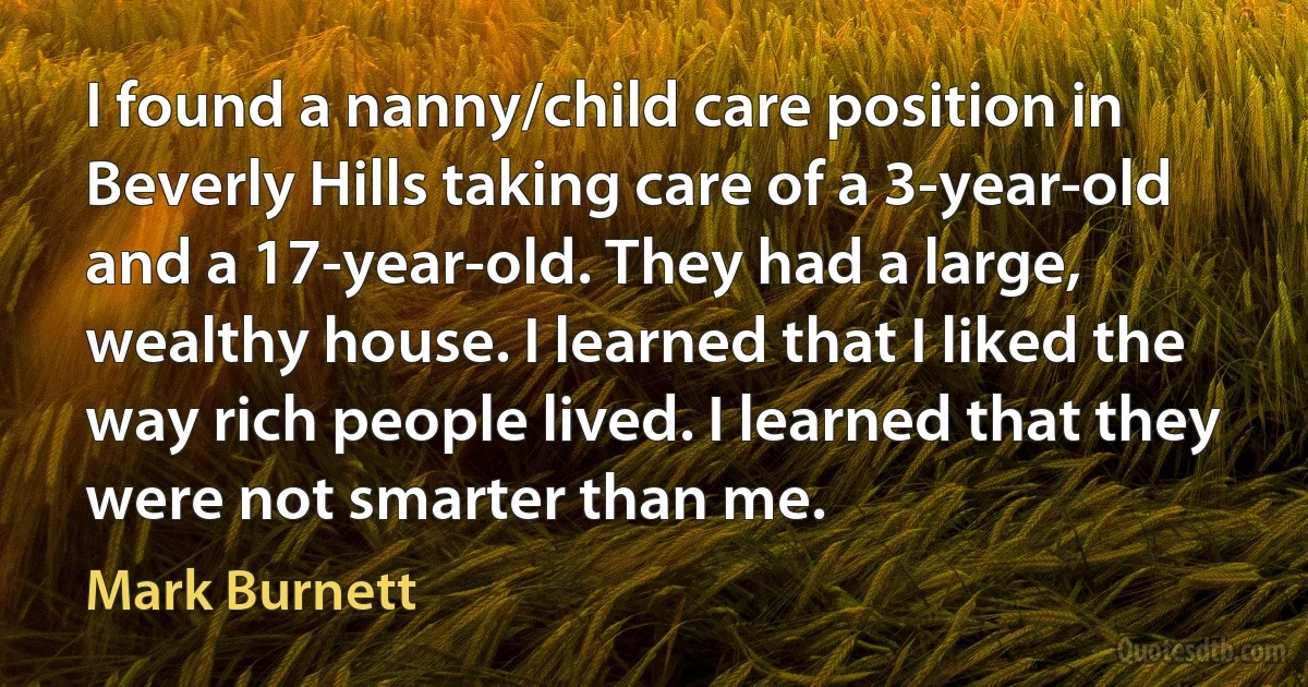 I found a nanny/child care position in Beverly Hills taking care of a 3-year-old and a 17-year-old. They had a large, wealthy house. I learned that I liked the way rich people lived. I learned that they were not smarter than me. (Mark Burnett)