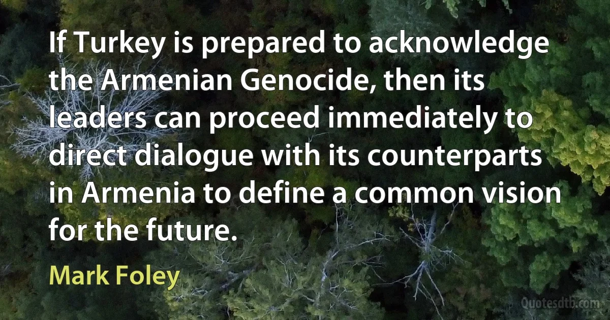 If Turkey is prepared to acknowledge the Armenian Genocide, then its leaders can proceed immediately to direct dialogue with its counterparts in Armenia to define a common vision for the future. (Mark Foley)