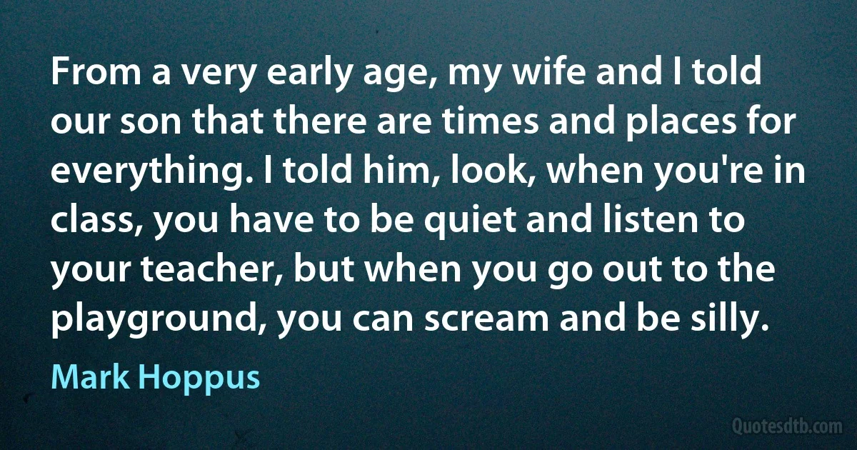 From a very early age, my wife and I told our son that there are times and places for everything. I told him, look, when you're in class, you have to be quiet and listen to your teacher, but when you go out to the playground, you can scream and be silly. (Mark Hoppus)