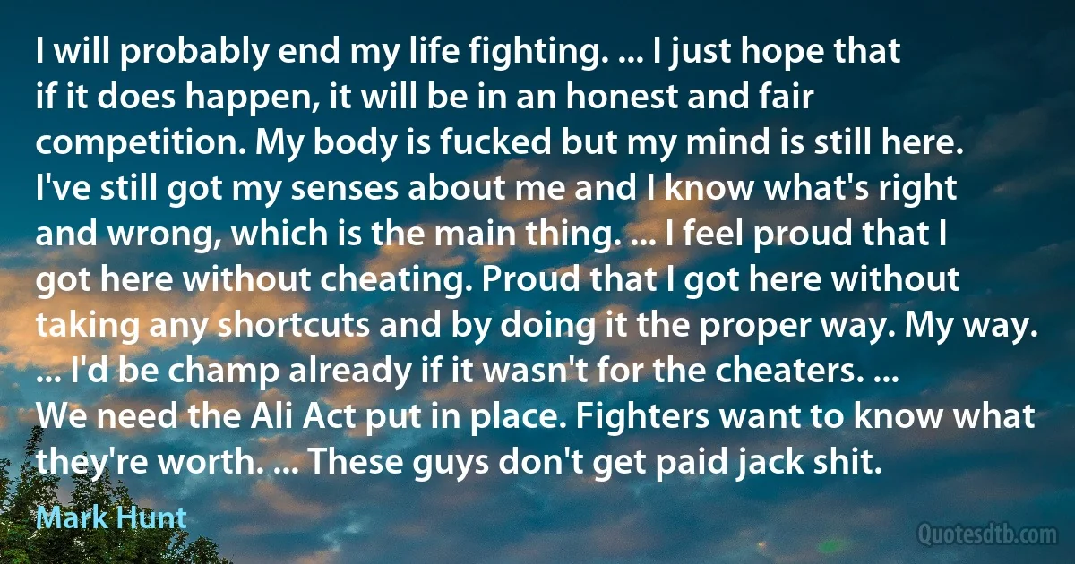 I will probably end my life fighting. ... I just hope that if it does happen, it will be in an honest and fair competition. My body is fucked but my mind is still here. I've still got my senses about me and I know what's right and wrong, which is the main thing. ... I feel proud that I got here without cheating. Proud that I got here without taking any shortcuts and by doing it the proper way. My way. ... I'd be champ already if it wasn't for the cheaters. ... We need the Ali Act put in place. Fighters want to know what they're worth. ... These guys don't get paid jack shit. (Mark Hunt)