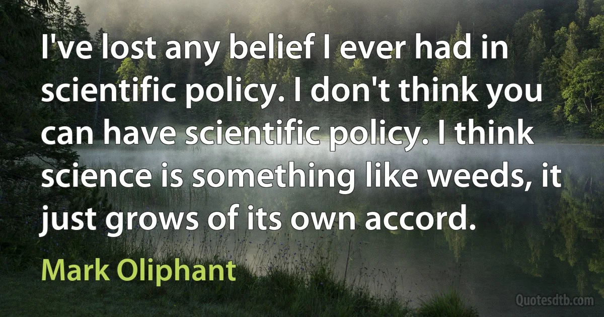 I've lost any belief I ever had in scientific policy. I don't think you can have scientific policy. I think science is something like weeds, it just grows of its own accord. (Mark Oliphant)