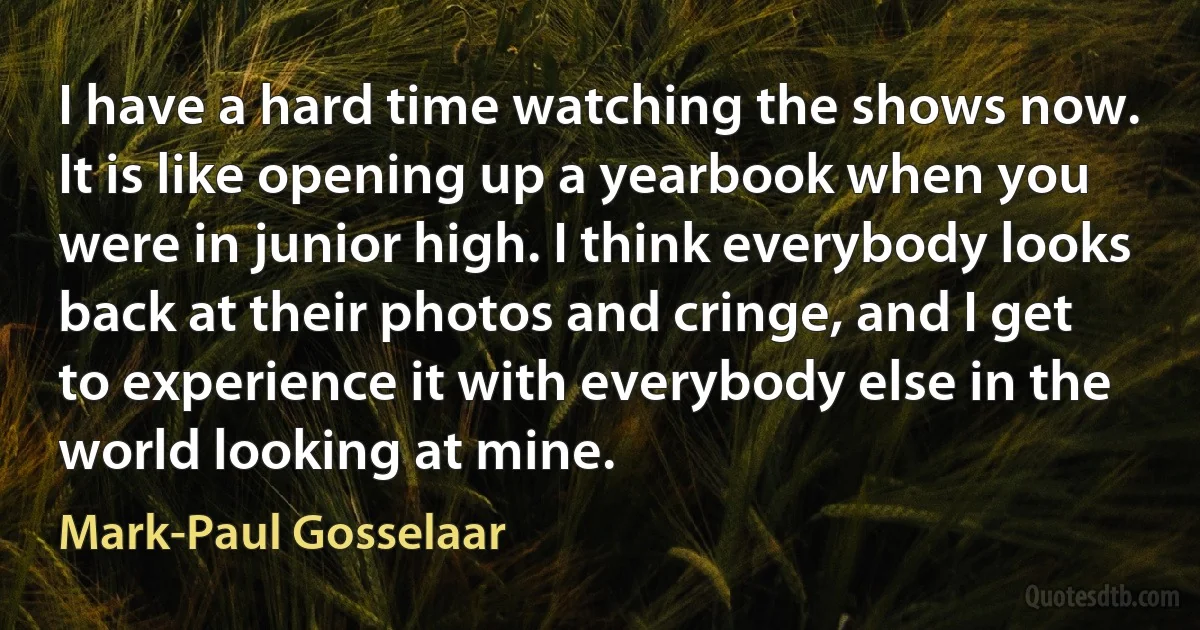 I have a hard time watching the shows now. It is like opening up a yearbook when you were in junior high. I think everybody looks back at their photos and cringe, and I get to experience it with everybody else in the world looking at mine. (Mark-Paul Gosselaar)