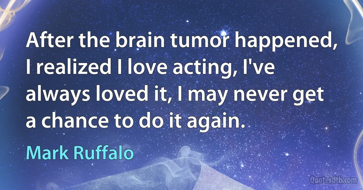 After the brain tumor happened, I realized I love acting, I've always loved it, I may never get a chance to do it again. (Mark Ruffalo)