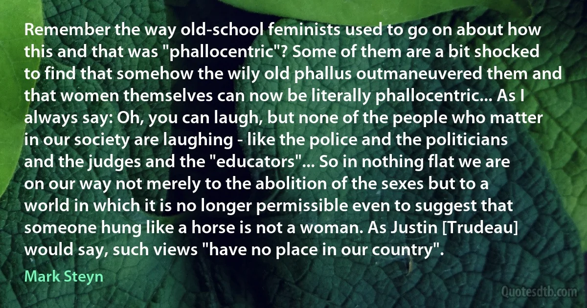 Remember the way old-school feminists used to go on about how this and that was "phallocentric"? Some of them are a bit shocked to find that somehow the wily old phallus outmaneuvered them and that women themselves can now be literally phallocentric... As I always say: Oh, you can laugh, but none of the people who matter in our society are laughing - like the police and the politicians and the judges and the "educators"... So in nothing flat we are on our way not merely to the abolition of the sexes but to a world in which it is no longer permissible even to suggest that someone hung like a horse is not a woman. As Justin [Trudeau] would say, such views "have no place in our country". (Mark Steyn)