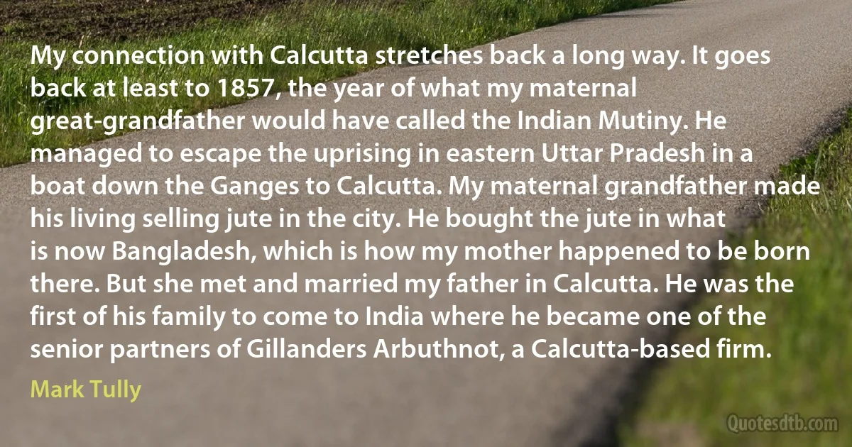 My connection with Calcutta stretches back a long way. It goes back at least to 1857, the year of what my maternal great-grandfather would have called the Indian Mutiny. He managed to escape the uprising in eastern Uttar Pradesh in a boat down the Ganges to Calcutta. My maternal grandfather made his living selling jute in the city. He bought the jute in what is now Bangladesh, which is how my mother happened to be born there. But she met and married my father in Calcutta. He was the first of his family to come to India where he became one of the senior partners of Gillanders Arbuthnot, a Calcutta-based firm. (Mark Tully)