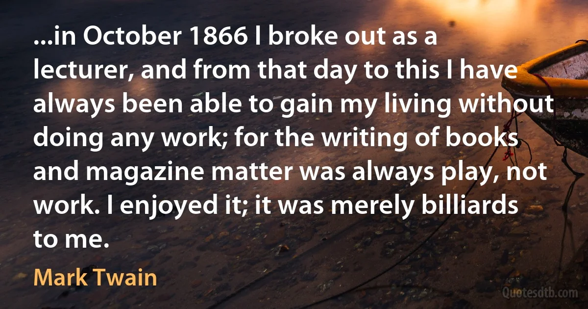 ...in October 1866 I broke out as a lecturer, and from that day to this I have always been able to gain my living without doing any work; for the writing of books and magazine matter was always play, not work. I enjoyed it; it was merely billiards to me. (Mark Twain)