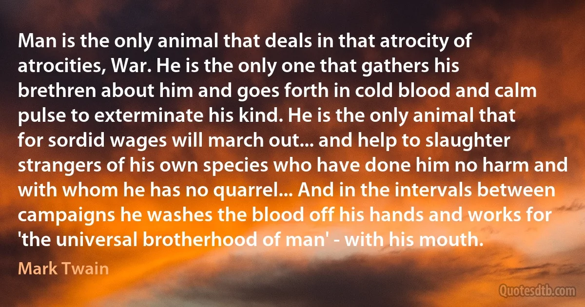 Man is the only animal that deals in that atrocity of atrocities, War. He is the only one that gathers his brethren about him and goes forth in cold blood and calm pulse to exterminate his kind. He is the only animal that for sordid wages will march out... and help to slaughter strangers of his own species who have done him no harm and with whom he has no quarrel... And in the intervals between campaigns he washes the blood off his hands and works for 'the universal brotherhood of man' - with his mouth. (Mark Twain)