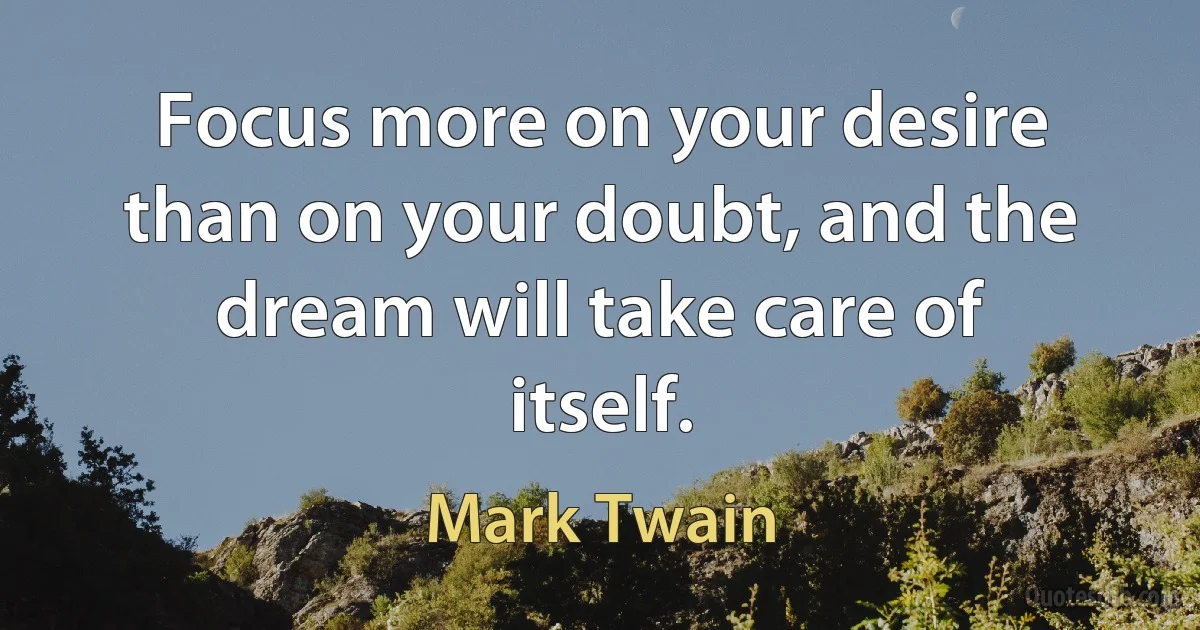 Focus more on your desire than on your doubt, and the dream will take care of itself. (Mark Twain)