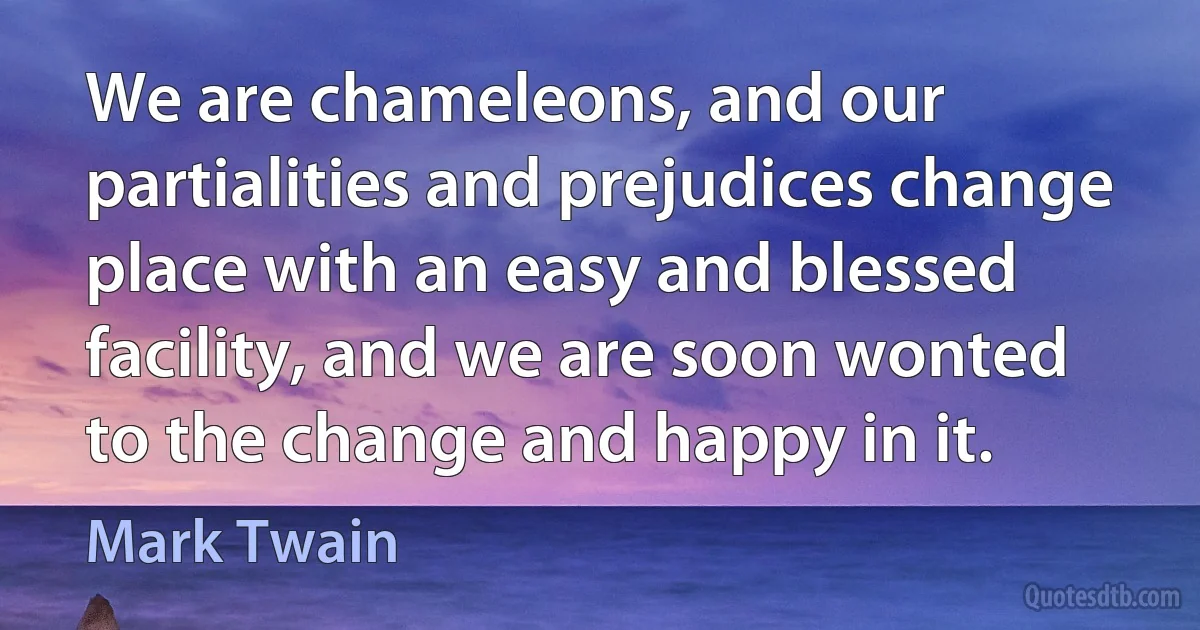 We are chameleons, and our partialities and prejudices change place with an easy and blessed facility, and we are soon wonted to the change and happy in it. (Mark Twain)