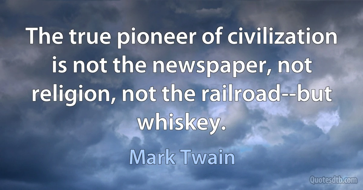 The true pioneer of civilization is not the newspaper, not religion, not the railroad--but whiskey. (Mark Twain)