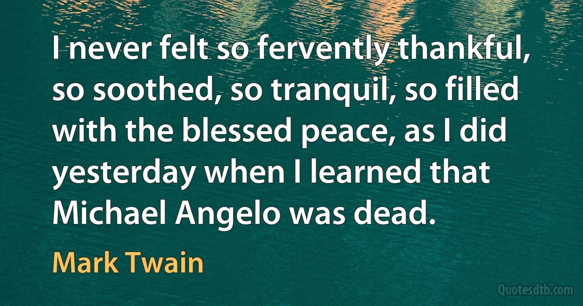 I never felt so fervently thankful, so soothed, so tranquil, so filled with the blessed peace, as I did yesterday when I learned that Michael Angelo was dead. (Mark Twain)