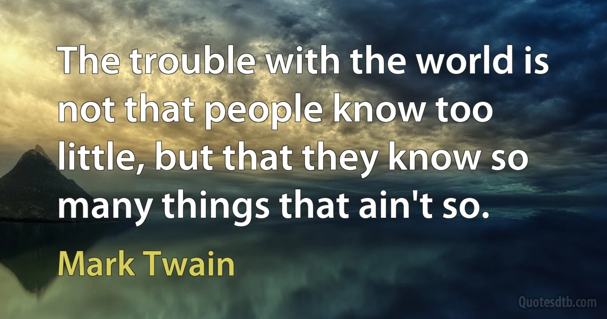 The trouble with the world is not that people know too little, but that they know so many things that ain't so. (Mark Twain)