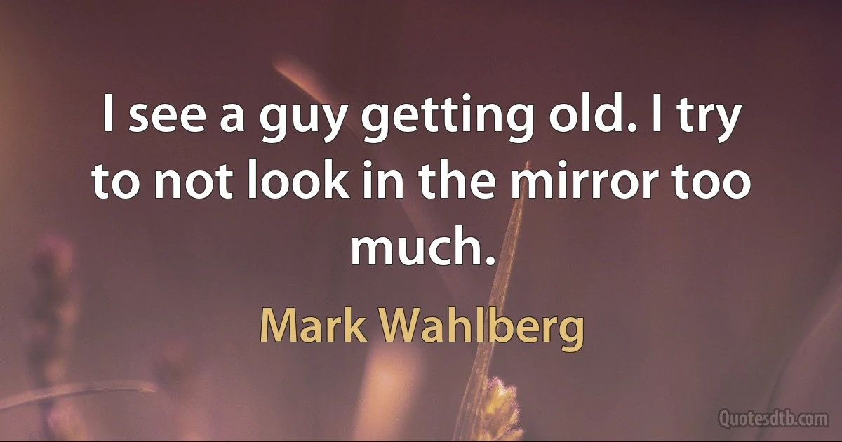 I see a guy getting old. I try to not look in the mirror too much. (Mark Wahlberg)