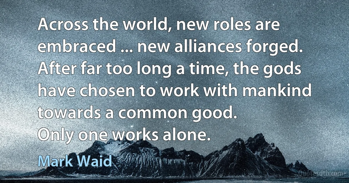 Across the world, new roles are embraced ... new alliances forged. After far too long a time, the gods have chosen to work with mankind towards a common good.
Only one works alone. (Mark Waid)