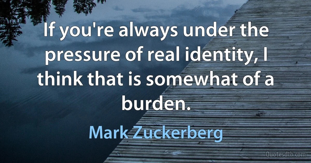 If you're always under the pressure of real identity, I think that is somewhat of a burden. (Mark Zuckerberg)