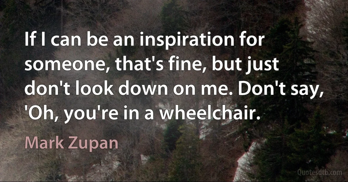 If I can be an inspiration for someone, that's fine, but just don't look down on me. Don't say, 'Oh, you're in a wheelchair. (Mark Zupan)