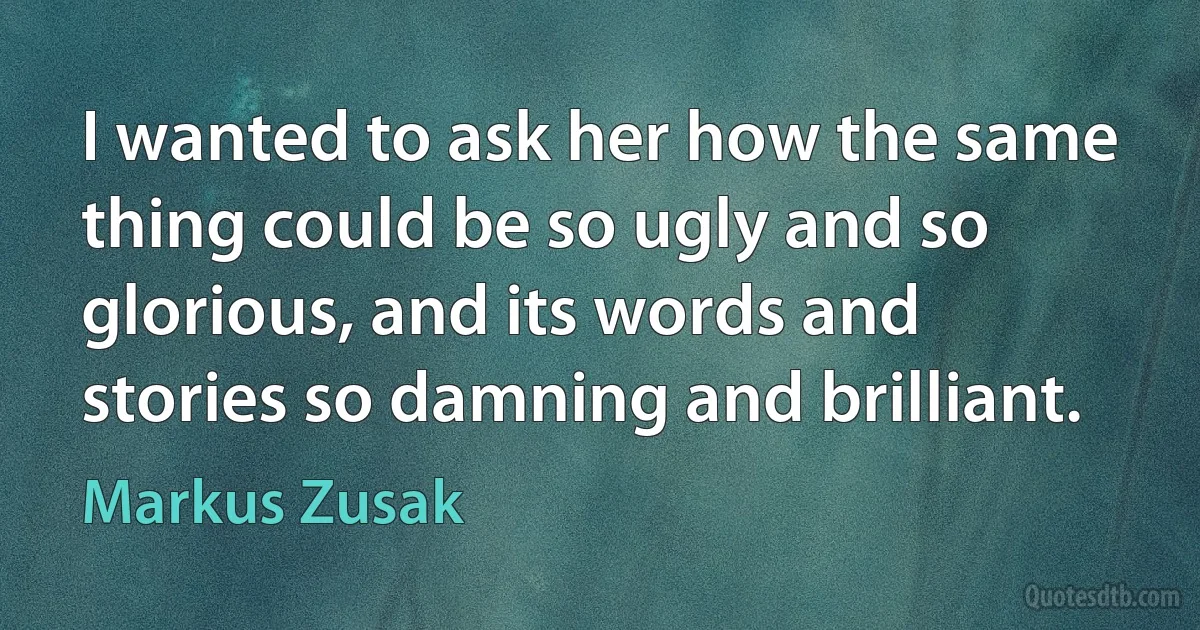 I wanted to ask her how the same thing could be so ugly and so glorious, and its words and stories so damning and brilliant. (Markus Zusak)