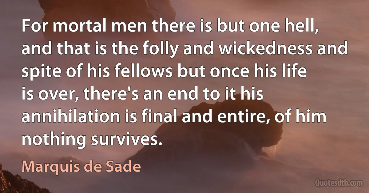 For mortal men there is but one hell, and that is the folly and wickedness and spite of his fellows but once his life is over, there's an end to it his annihilation is final and entire, of him nothing survives. (Marquis de Sade)