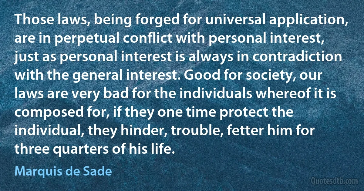 Those laws, being forged for universal application, are in perpetual conflict with personal interest, just as personal interest is always in contradiction with the general interest. Good for society, our laws are very bad for the individuals whereof it is composed for, if they one time protect the individual, they hinder, trouble, fetter him for three quarters of his life. (Marquis de Sade)