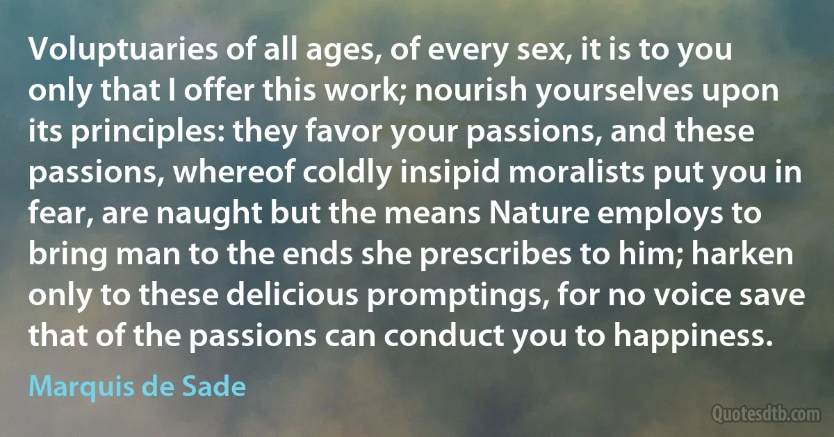 Voluptuaries of all ages, of every sex, it is to you only that I offer this work; nourish yourselves upon its principles: they favor your passions, and these passions, whereof coldly insipid moralists put you in fear, are naught but the means Nature employs to bring man to the ends she prescribes to him; harken only to these delicious promptings, for no voice save that of the passions can conduct you to happiness. (Marquis de Sade)