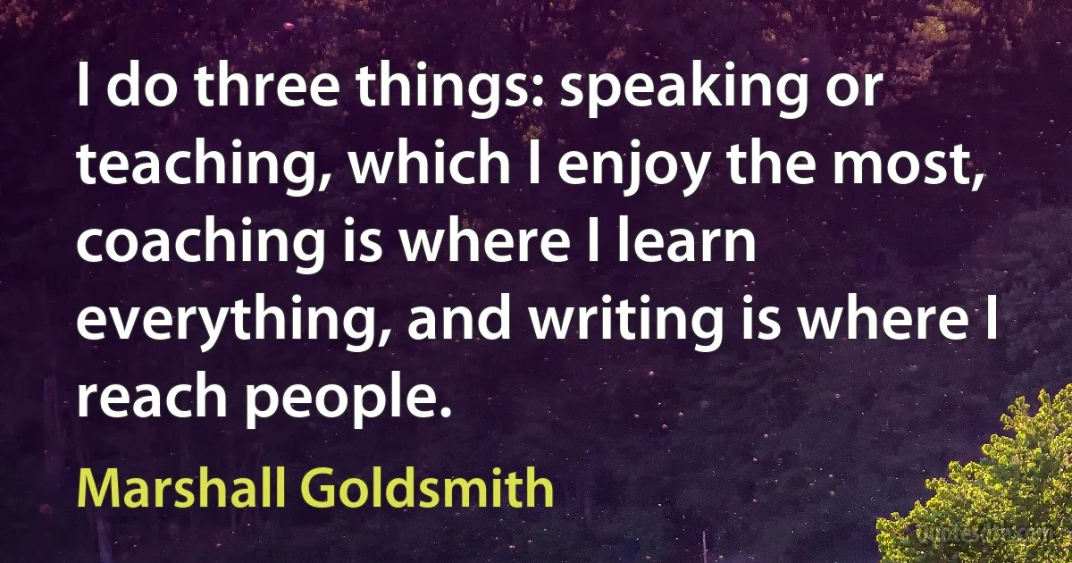 I do three things: speaking or teaching, which I enjoy the most, coaching is where I learn everything, and writing is where I reach people. (Marshall Goldsmith)