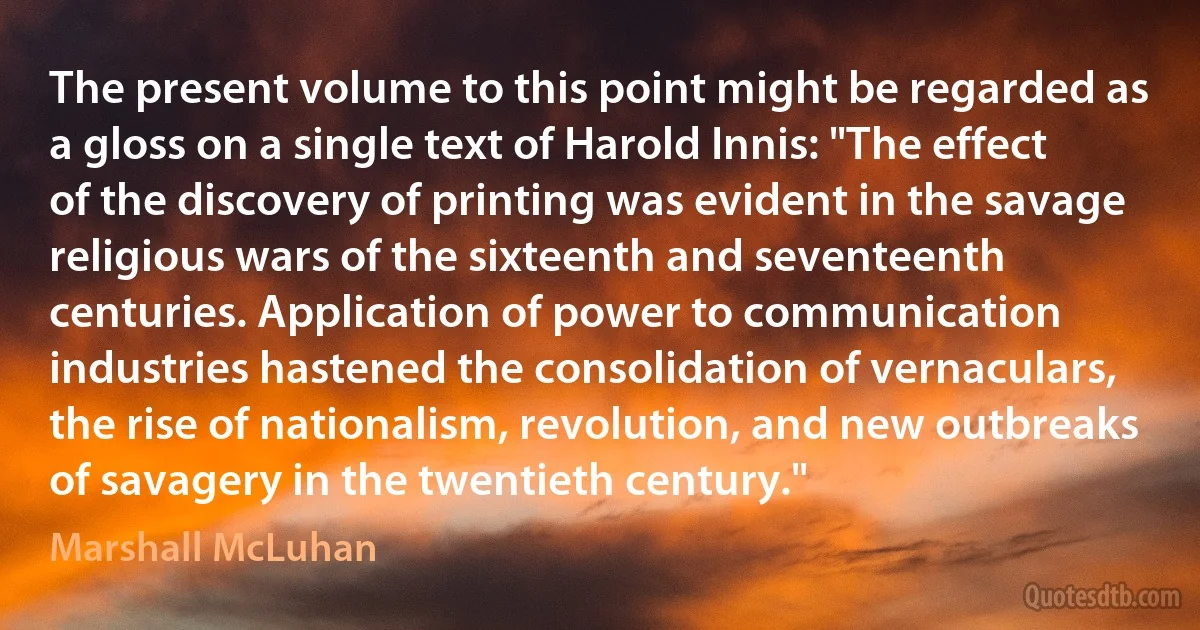 The present volume to this point might be regarded as a gloss on a single text of Harold Innis: "The effect of the discovery of printing was evident in the savage religious wars of the sixteenth and seventeenth centuries. Application of power to communication industries hastened the consolidation of vernaculars, the rise of nationalism, revolution, and new outbreaks of savagery in the twentieth century." (Marshall McLuhan)