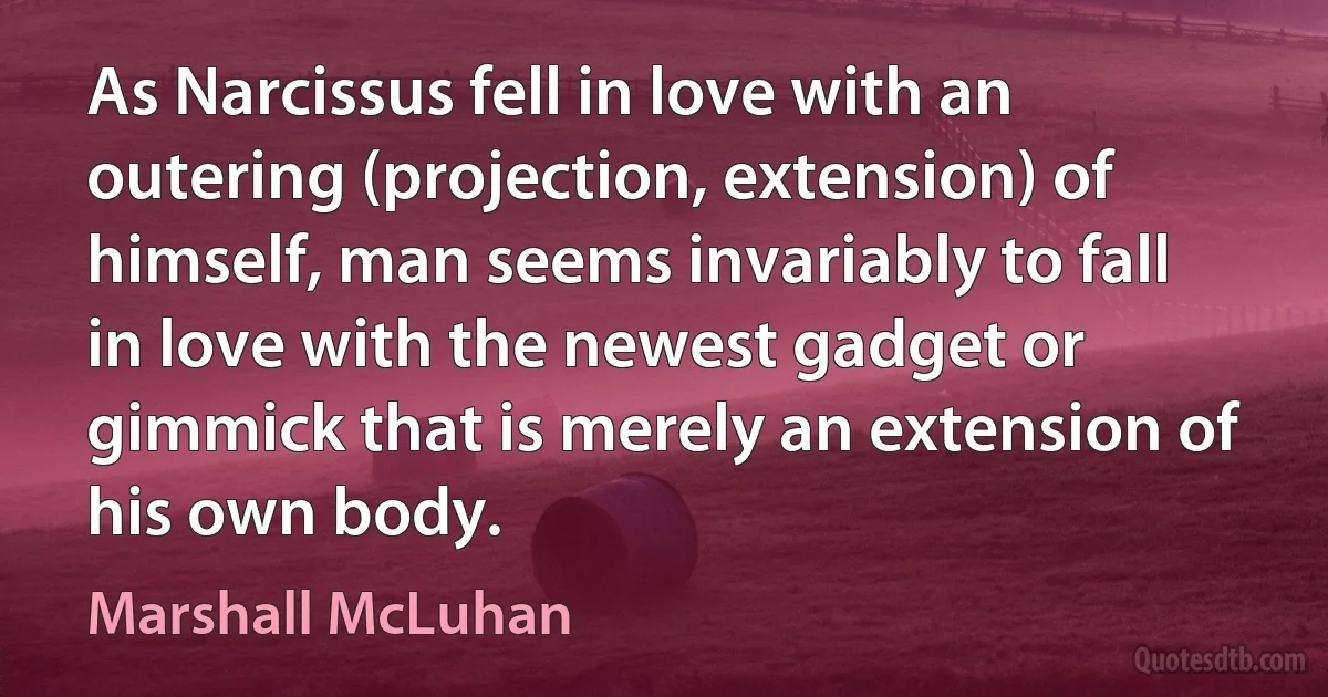 As Narcissus fell in love with an outering (projection, extension) of himself, man seems invariably to fall in love with the newest gadget or gimmick that is merely an extension of his own body. (Marshall McLuhan)