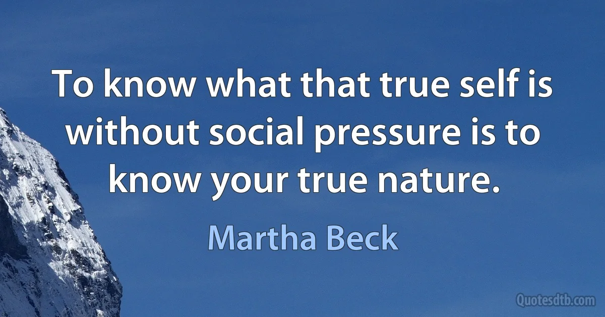 To know what that true self is without social pressure is to know your true nature. (Martha Beck)