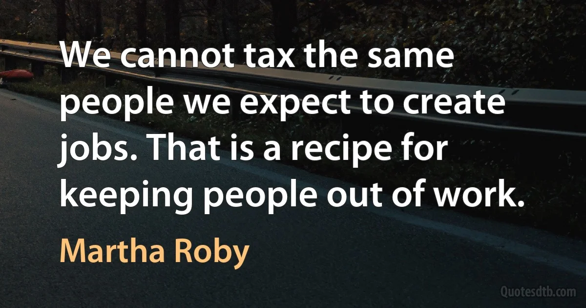 We cannot tax the same people we expect to create jobs. That is a recipe for keeping people out of work. (Martha Roby)